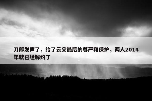 刀郎发声了，给了云朵最后的尊严和保护，两人2014年就已经解约了