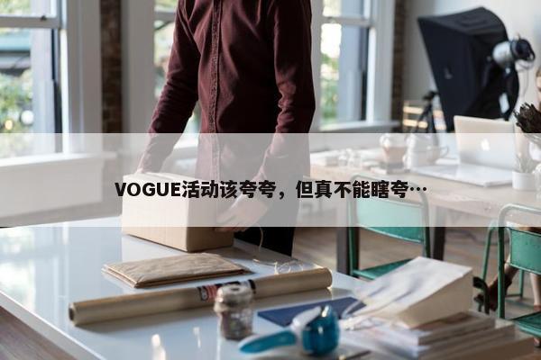 VOGUE活动该夸夸，但真不能瞎夸…