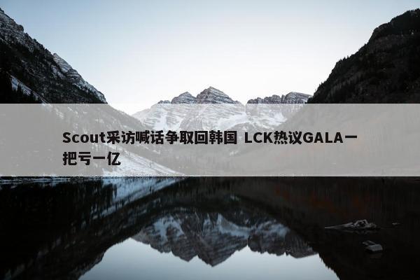 Scout采访喊话争取回韩国 LCK热议GALA一把亏一亿