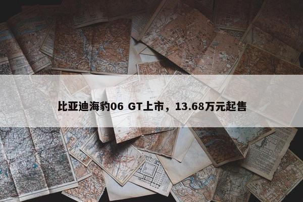 比亚迪海豹06 GT上市，13.68万元起售