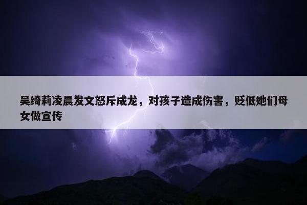 吴绮莉凌晨发文怒斥成龙，对孩子造成伤害，贬低她们母女做宣传