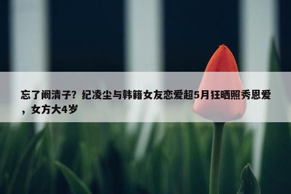 忘了阚清子？纪凌尘与韩籍女友恋爱超5月狂晒照秀恩爱，女方大4岁