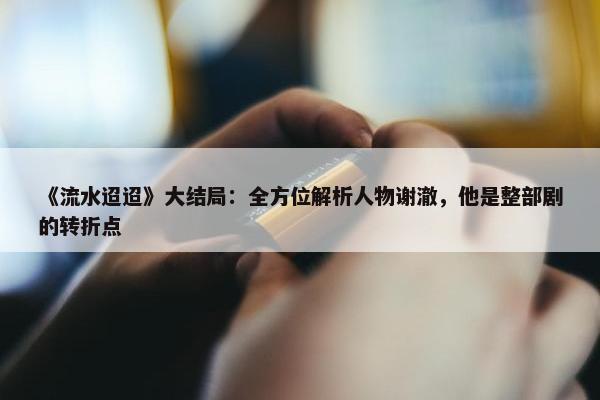 《流水迢迢》大结局：全方位解析人物谢澈，他是整部剧的转折点