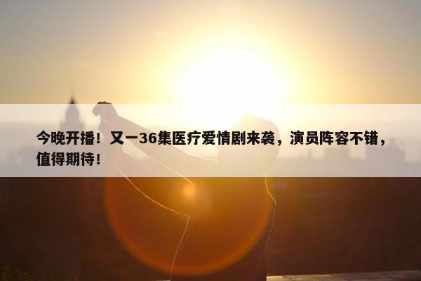 今晚开播！又一36集医疗爱情剧来袭，演员阵容不错，值得期待！