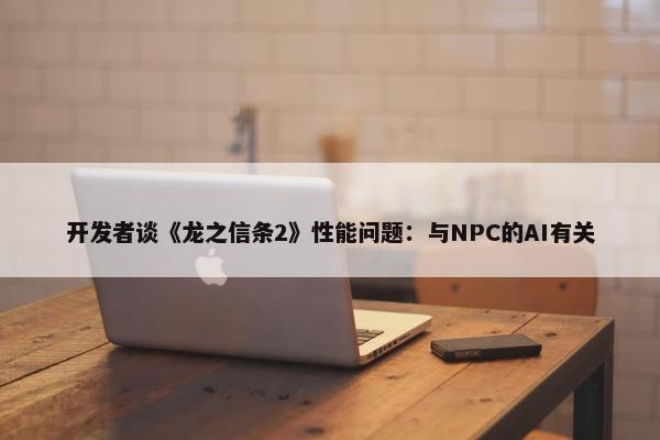 开发者谈《龙之信条2》性能问题：与NPC的AI有关