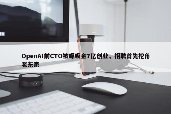 OpenAI前CTO被曝吸金7亿创业，招聘首先挖角老东家