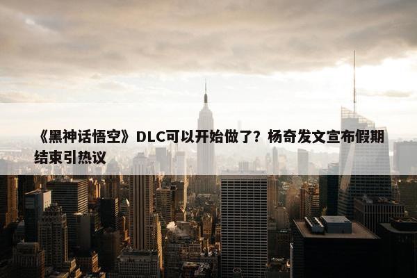 《黑神话悟空》DLC可以开始做了？杨奇发文宣布假期结束引热议