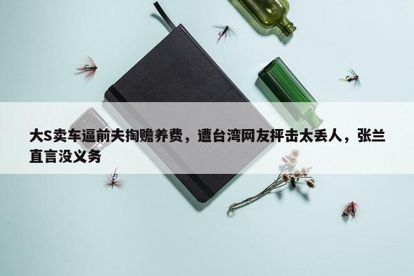 大S卖车逼前夫掏赡养费，遭台湾网友抨击太丢人，张兰直言没义务