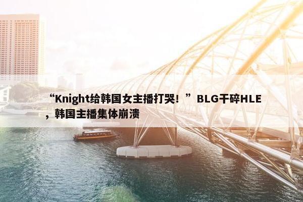 “Knight给韩国女主播打哭！”BLG干碎HLE，韩国主播集体崩溃