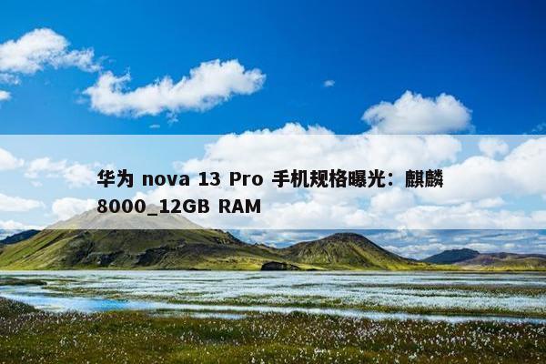 华为 nova 13 Pro 手机规格曝光：麒麟 8000_12GB RAM