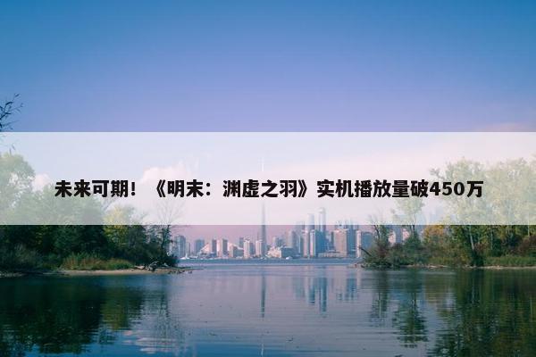 未来可期！《明末：渊虚之羽》实机播放量破450万