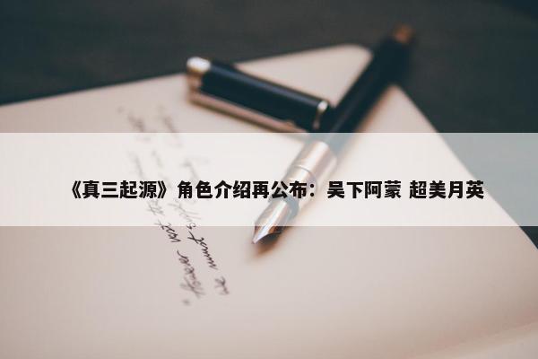 《真三起源》角色介绍再公布：吴下阿蒙 超美月英