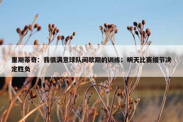 里斯蒂奇：我很满意球队间歇期的训练；明天比赛细节决定胜负