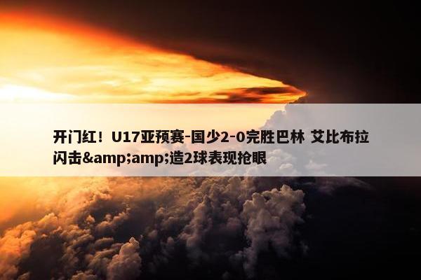 开门红！U17亚预赛-国少2-0完胜巴林 艾比布拉闪击&amp;造2球表现抢眼