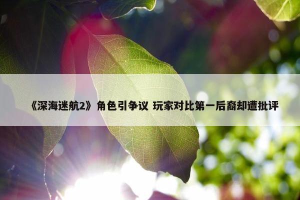 《深海迷航2》角色引争议 玩家对比第一后裔却遭批评