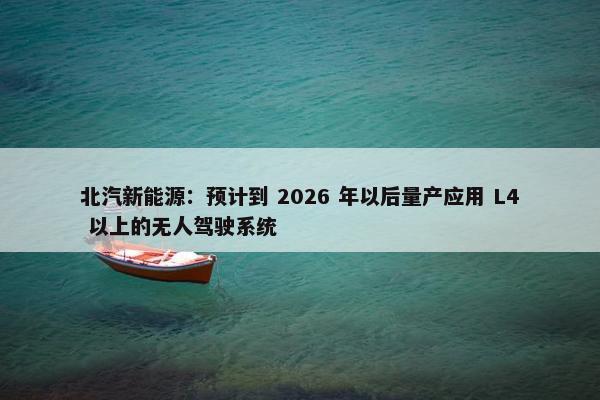 北汽新能源：预计到 2026 年以后量产应用 L4 以上的无人驾驶系统