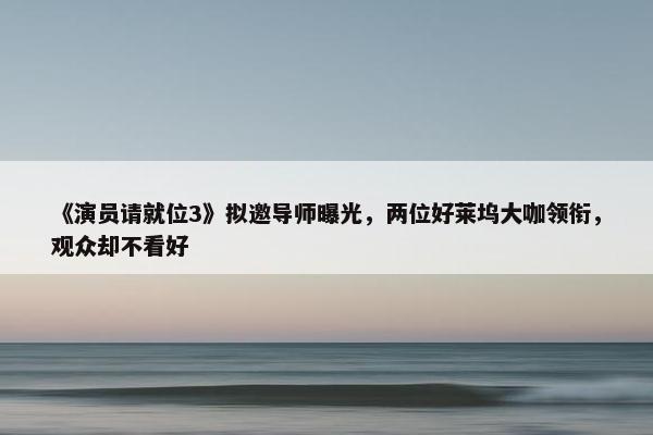 《演员请就位3》拟邀导师曝光，两位好莱坞大咖领衔，观众却不看好