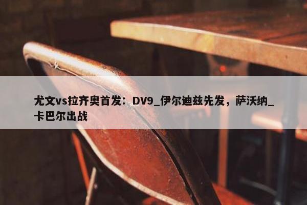 尤文vs拉齐奥首发：DV9_伊尔迪兹先发，萨沃纳_卡巴尔出战