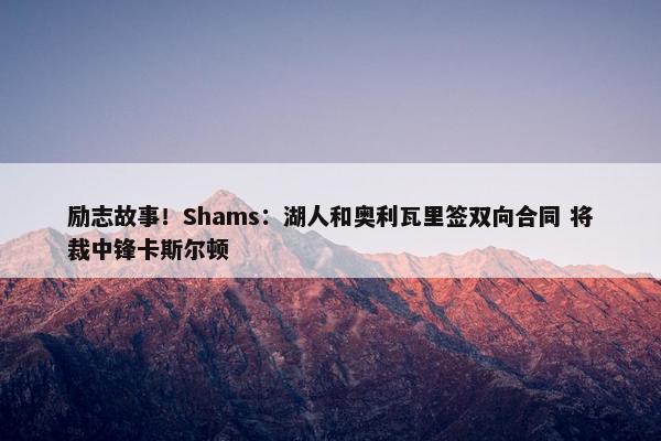 励志故事！Shams：湖人和奥利瓦里签双向合同 将裁中锋卡斯尔顿