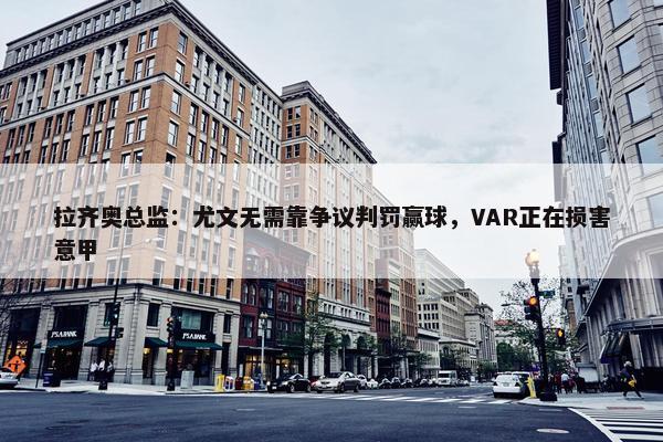 拉齐奥总监：尤文无需靠争议判罚赢球，VAR正在损害意甲