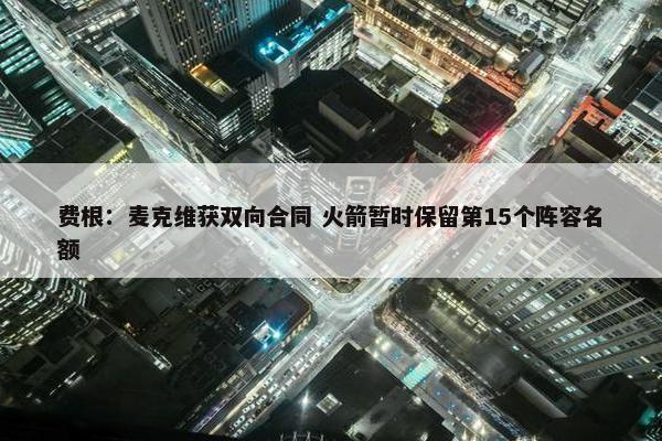 费根：麦克维获双向合同 火箭暂时保留第15个阵容名额