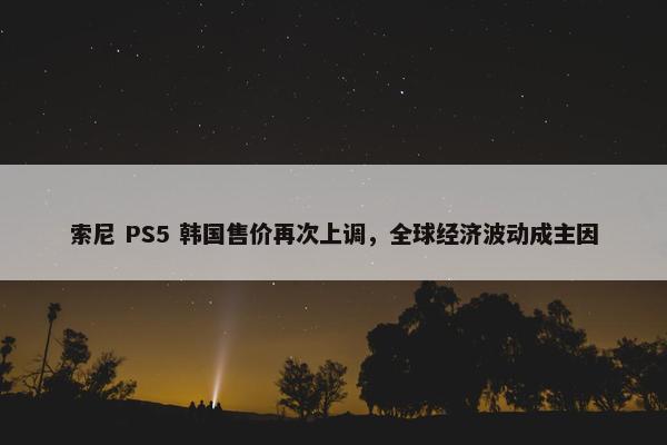 索尼 PS5 韩国售价再次上调，全球经济波动成主因