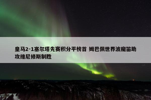 皇马2-1塞尔塔先赛积分平榜首 姆巴佩世界波魔笛助攻维尼修斯制胜