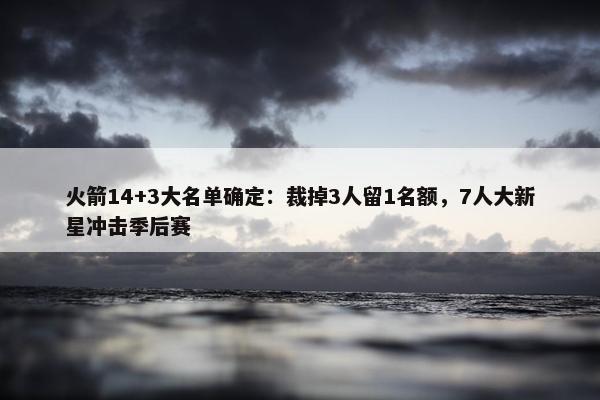 火箭14+3大名单确定：裁掉3人留1名额，7人大新星冲击季后赛