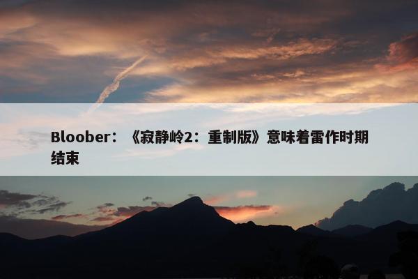 Bloober：《寂静岭2：重制版》意味着雷作时期结束