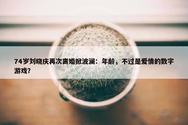 74岁刘晓庆再次离婚掀波澜：年龄，不过是爱情的数字游戏？