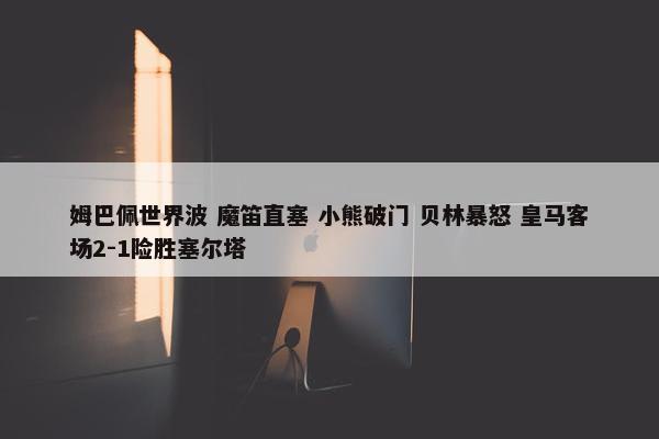 姆巴佩世界波 魔笛直塞 小熊破门 贝林暴怒 皇马客场2-1险胜塞尔塔