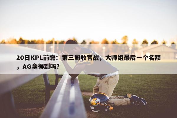 20日KPL前瞻：第三周收官战，大师组最后一个名额，AG拿得到吗？