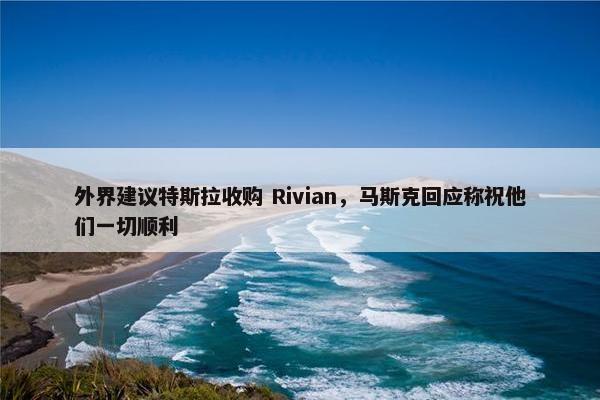 外界建议特斯拉收购 Rivian，马斯克回应称祝他们一切顺利