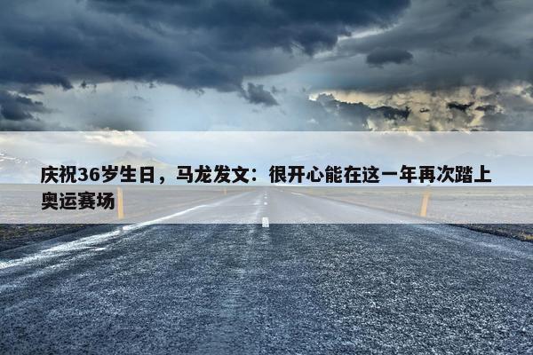 庆祝36岁生日，马龙发文：很开心能在这一年再次踏上奥运赛场