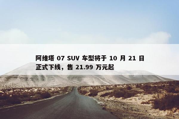 阿维塔 07 SUV 车型将于 10 月 21 日正式下线，售 21.99 万元起