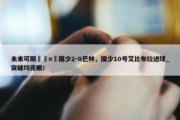 未来可期🤩国少2-0巴林，国少10号艾比布拉进球_突破均亮眼！