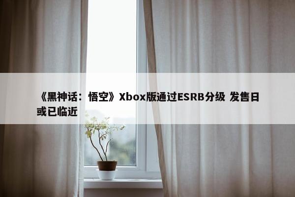 《黑神话：悟空》Xbox版通过ESRB分级 发售日或已临近