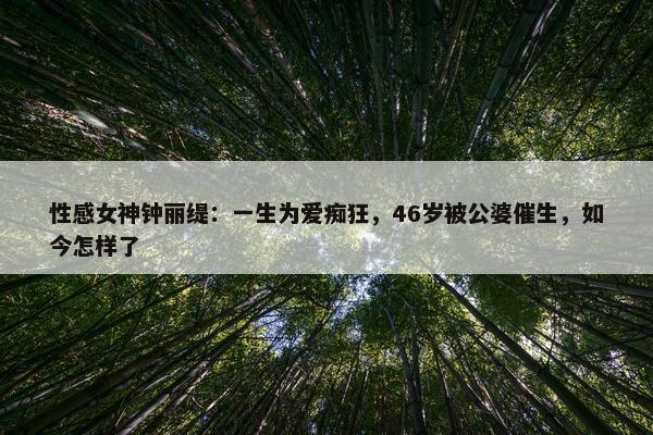 性感女神钟丽缇：一生为爱痴狂，46岁被公婆催生，如今怎样了