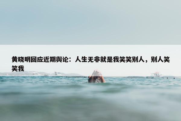 黄晓明回应近期舆论：人生无非就是我笑笑别人，别人笑笑我