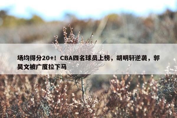 场均得分20+！CBA四名球员上榜，胡明轩逆袭，郭昊文被广厦拉下马