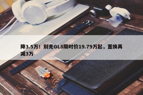 降3.5万！别克GL8限时价19.79万起，置换再减3万