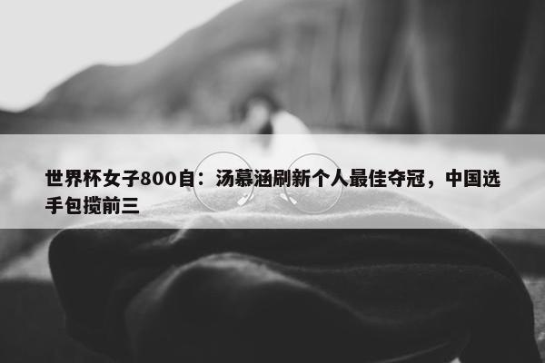 世界杯女子800自：汤慕涵刷新个人最佳夺冠，中国选手包揽前三