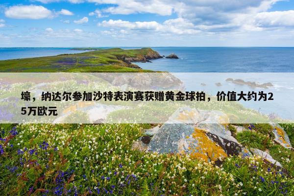 壕，纳达尔参加沙特表演赛获赠黄金球拍，价值大约为25万欧元