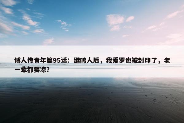 博人传青年篇95话：继鸣人后，我爱罗也被封印了，老一辈都要凉？