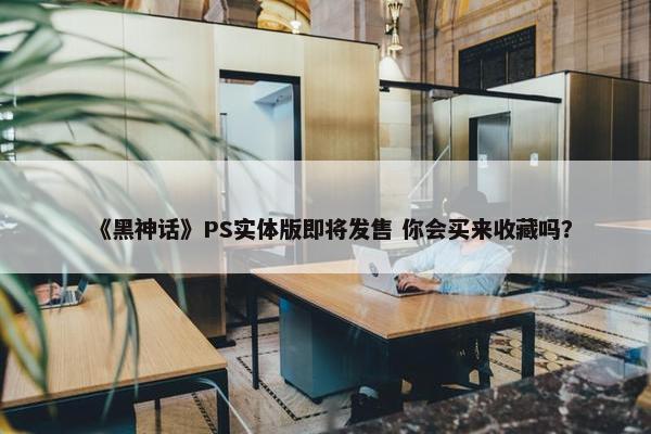 《黑神话》PS实体版即将发售 你会买来收藏吗？