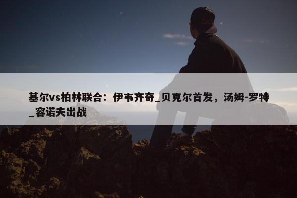 基尔vs柏林联合：伊韦齐奇_贝克尔首发，汤姆-罗特_容诺夫出战