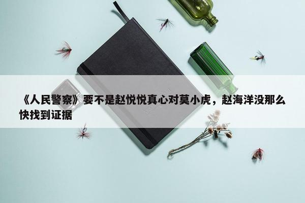 《人民警察》要不是赵悦悦真心对莫小虎，赵海洋没那么快找到证据