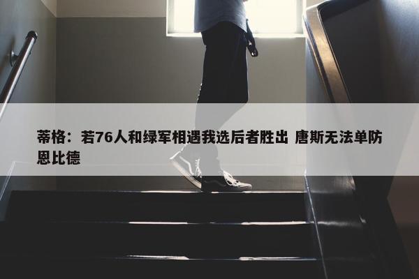 蒂格：若76人和绿军相遇我选后者胜出 唐斯无法单防恩比德