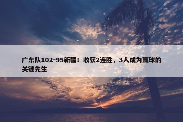 广东队102-95新疆！收获2连胜，3人成为赢球的关键先生