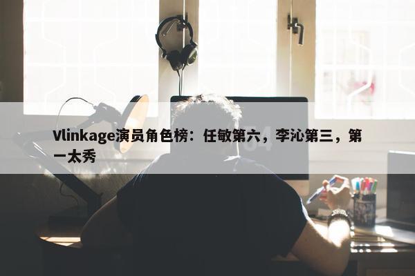 Vlinkage演员角色榜：任敏第六，李沁第三，第一太秀